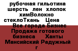 рубочная гильотина шерсть, лен, хлопок, химВолокно, стеклоТкань › Цена ­ 1 000 - Все города Бизнес » Продажа готового бизнеса   . Ханты-Мансийский,Радужный г.